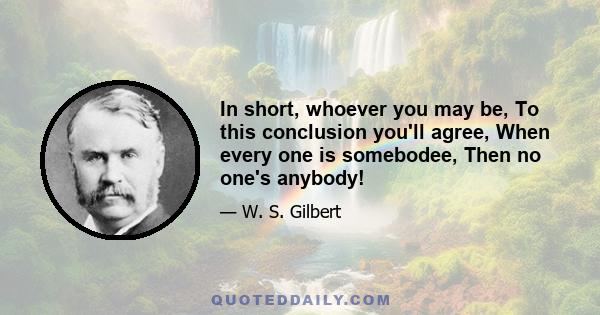 In short, whoever you may be, To this conclusion you'll agree, When every one is somebodee, Then no one's anybody!