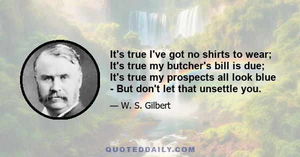 It's true I've got no shirts to wear; It's true my butcher's bill is due; It's true my prospects all look blue - But don't let that unsettle you.