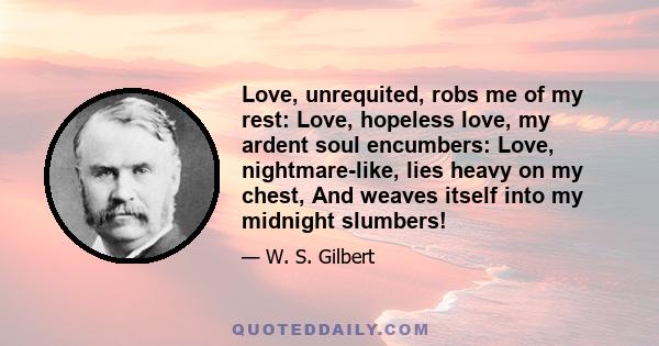 Love, unrequited, robs me of my rest: Love, hopeless love, my ardent soul encumbers: Love, nightmare-like, lies heavy on my chest, And weaves itself into my midnight slumbers!