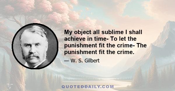 My object all sublime I shall achieve in time- To let the punishment fit the crime- The punishment fit the crime.