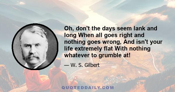 Oh, don't the days seem lank and long When all goes right and nothing goes wrong, And isn't your life extremely flat With nothing whatever to grumble at!