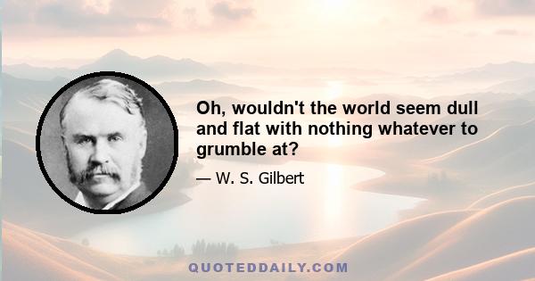 Oh, wouldn't the world seem dull and flat with nothing whatever to grumble at?