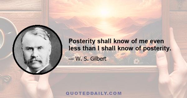 Posterity shall know of me even less than I shall know of posterity.