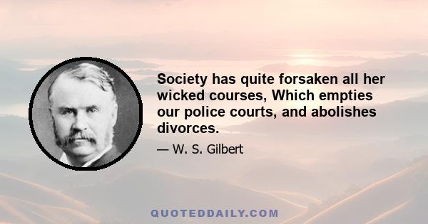 Society has quite forsaken all her wicked courses, Which empties our police courts, and abolishes divorces.