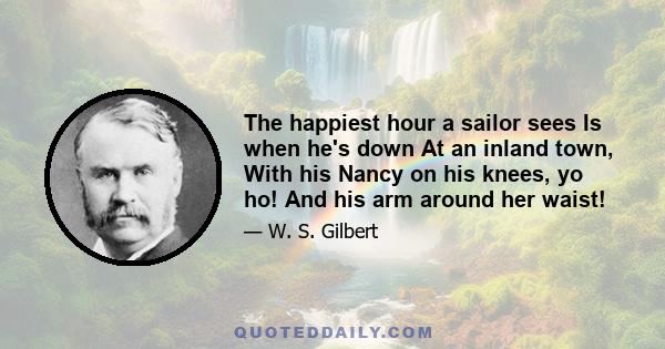 The happiest hour a sailor sees Is when he's down At an inland town, With his Nancy on his knees, yo ho! And his arm around her waist!