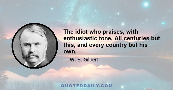 The idiot who praises, with enthusiastic tone, All centuries but this, and every country but his own.