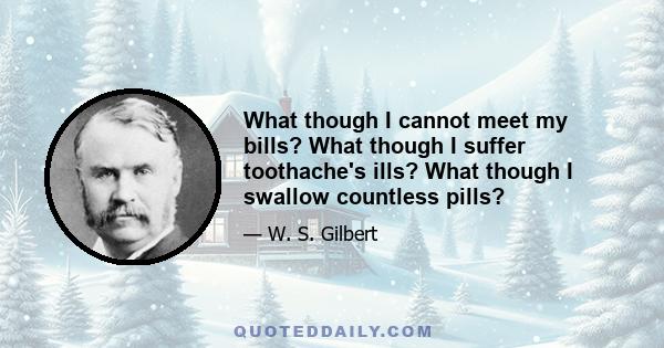 What though I cannot meet my bills? What though I suffer toothache's ills? What though I swallow countless pills?