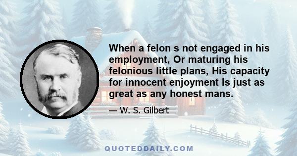 When a felon s not engaged in his employment, Or maturing his felonious little plans, His capacity for innocent enjoyment Is just as great as any honest mans.