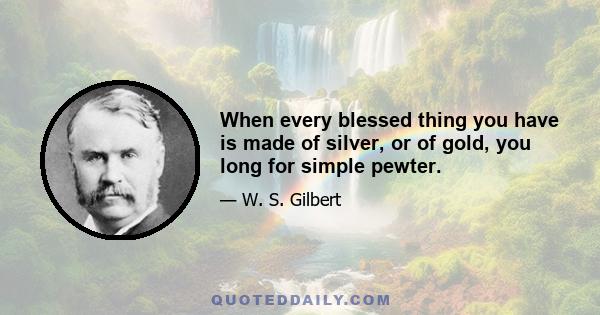 When every blessed thing you have is made of silver, or of gold, you long for simple pewter.