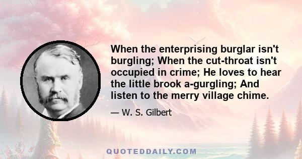 When the enterprising burglar isn't burgling; When the cut-throat isn't occupied in crime; He loves to hear the little brook a-gurgling; And listen to the merry village chime.