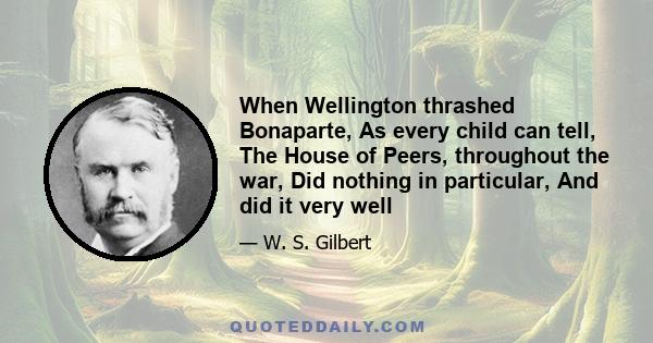 When Wellington thrashed Bonaparte, As every child can tell, The House of Peers, throughout the war, Did nothing in particular, And did it very well