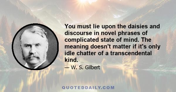 You must lie upon the daisies and discourse in novel phrases of complicated state of mind. The meaning doesn't matter if it's only idle chatter of a transcendental kind.