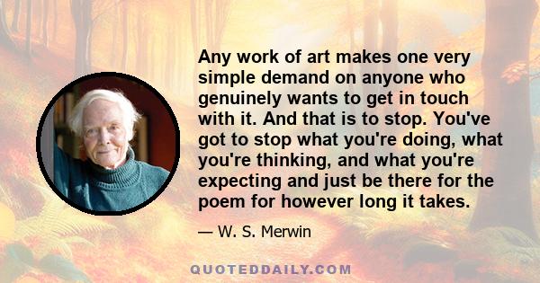 Any work of art makes one very simple demand on anyone who genuinely wants to get in touch with it. And that is to stop. You've got to stop what you're doing, what you're thinking, and what you're expecting and just be