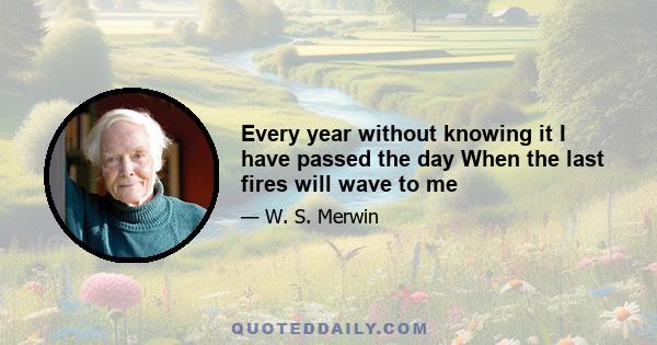 Every year without knowing it I have passed the day When the last fires will wave to me