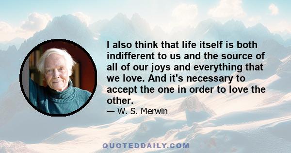 I also think that life itself is both indifferent to us and the source of all of our joys and everything that we love. And it's necessary to accept the one in order to love the other.