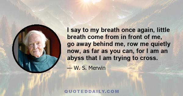 I say to my breath once again, little breath come from in front of me, go away behind me, row me quietly now, as far as you can, for I am an abyss that I am trying to cross.