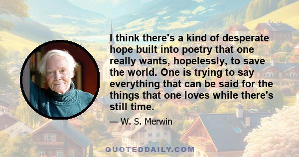 I think there's a kind of desperate hope built into poetry that one really wants, hopelessly, to save the world. One is trying to say everything that can be said for the things that one loves while there's still time.