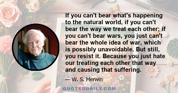 If you can't bear what's happening to the natural world, if you can't bear the way we treat each other; if you can't bear wars, you just can't bear the whole idea of war, which is possibly unavoidable. But still, you