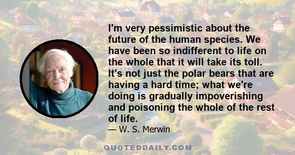 I'm very pessimistic about the future of the human species. We have been so indifferent to life on the whole that it will take its toll. It's not just the polar bears that are having a hard time; what we're doing is