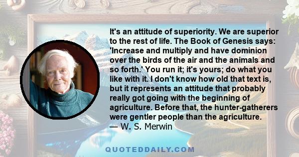 It's an attitude of superiority. We are superior to the rest of life. The Book of Genesis says: 'Increase and multiply and have dominion over the birds of the air and the animals and so forth.' You run it; it's yours;