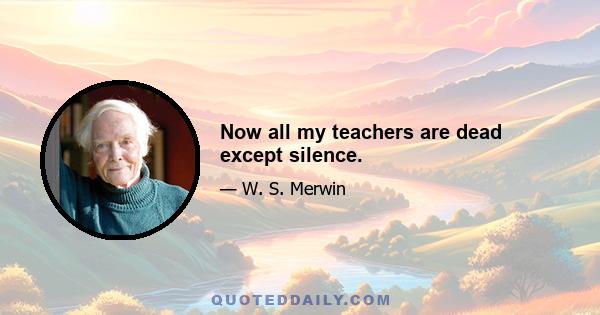 Now all my teachers are dead except silence.