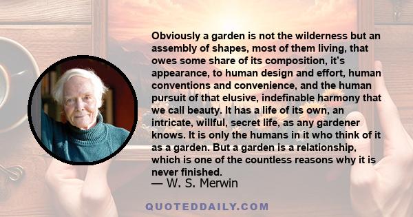 Obviously a garden is not the wilderness but an assembly of shapes, most of them living, that owes some share of its composition, it’s appearance, to human design and effort, human conventions and convenience, and the