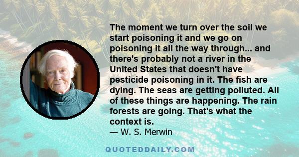 The moment we turn over the soil we start poisoning it and we go on poisoning it all the way through... and there's probably not a river in the United States that doesn't have pesticide poisoning in it. The fish are