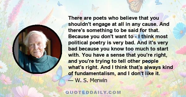 There are poets who believe that you shouldn't engage at all in any cause. And there's something to be said for that. Because you don't want to - I think most political poetry is very bad. And it's very bad because you