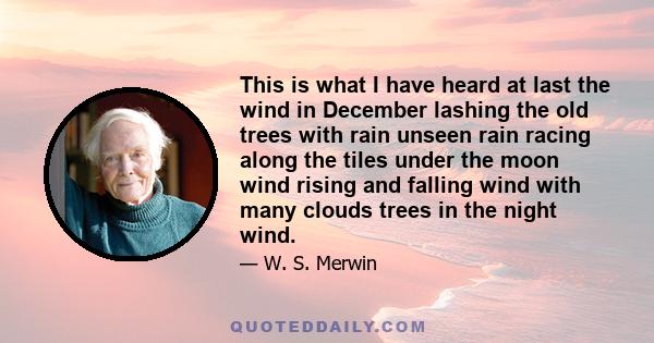 This is what I have heard at last the wind in December lashing the old trees with rain unseen rain racing along the tiles under the moon wind rising and falling wind with many clouds trees in the night wind.