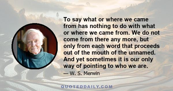 To say what or where we came from has nothing to do with what or where we came from. We do not come from there any more, but only from each word that proceeds out of the mouth of the unnamed. And yet sometimes it is our 