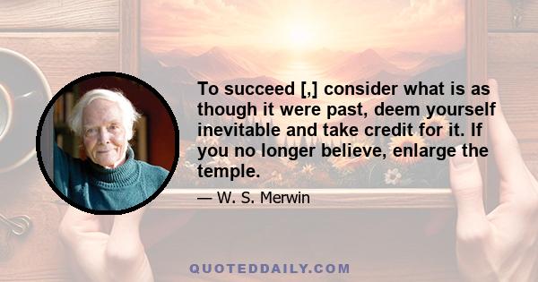 To succeed [,] consider what is as though it were past, deem yourself inevitable and take credit for it. If you no longer believe, enlarge the temple.