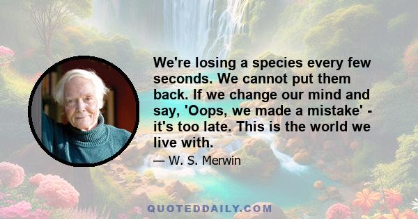 We're losing a species every few seconds. We cannot put them back. If we change our mind and say, 'Oops, we made a mistake' - it's too late. This is the world we live with.