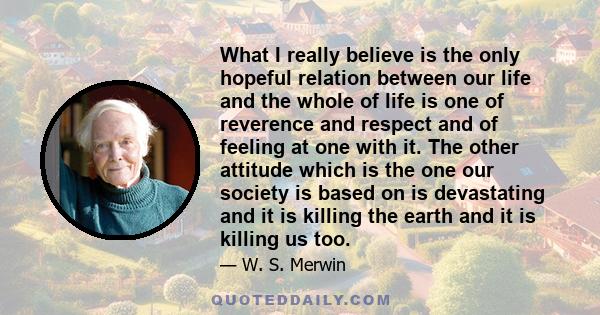 What I really believe is the only hopeful relation between our life and the whole of life is one of reverence and respect and of feeling at one with it. The other attitude which is the one our society is based on is