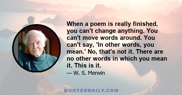 When a poem is really finished, you can't change anything. You can't move words around. You can't say, 'In other words, you mean.' No, that's not it. There are no other words in which you mean it. This is it.