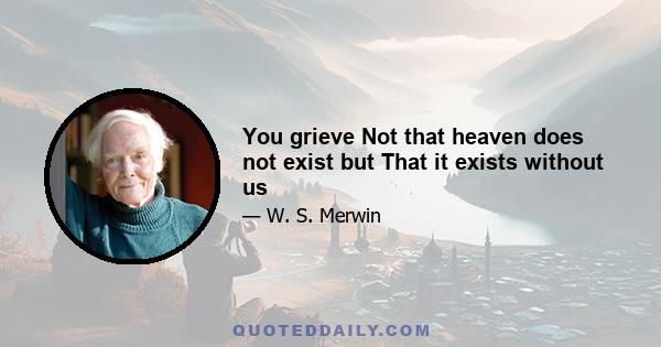 You grieve Not that heaven does not exist but That it exists without us