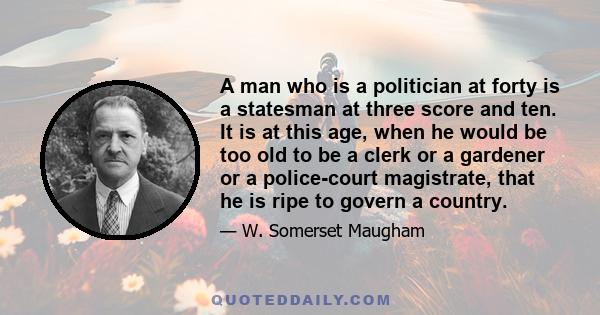 A man who is a politician at forty is a statesman at three score and ten. It is at this age, when he would be too old to be a clerk or a gardener or a police-court magistrate, that he is ripe to govern a country.