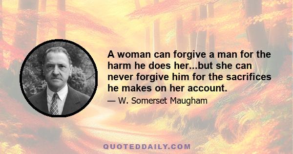 A woman can forgive a man for the harm he does her...but she can never forgive him for the sacrifices he makes on her account.