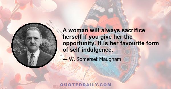 A woman will always sacrifice herself if you give her the opportunity. It is her favourite form of self indulgence.