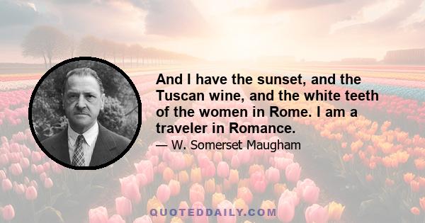 And I have the sunset, and the Tuscan wine, and the white teeth of the women in Rome. I am a traveler in Romance.