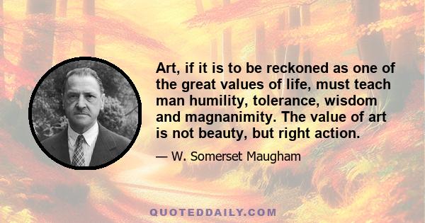 Art, if it is to be reckoned as one of the great values of life, must teach man humility, tolerance, wisdom and magnanimity. The value of art is not beauty, but right action.