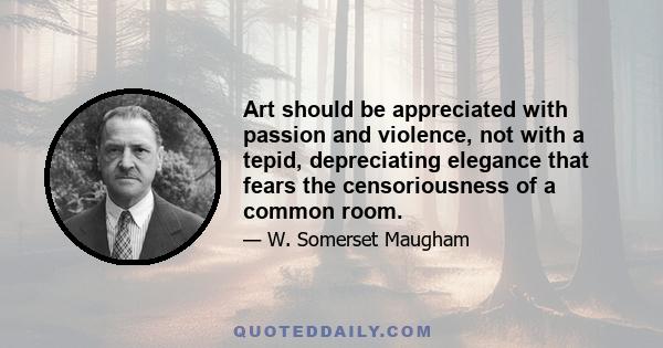 Art should be appreciated with passion and violence, not with a tepid, depreciating elegance that fears the censoriousness of a common room.