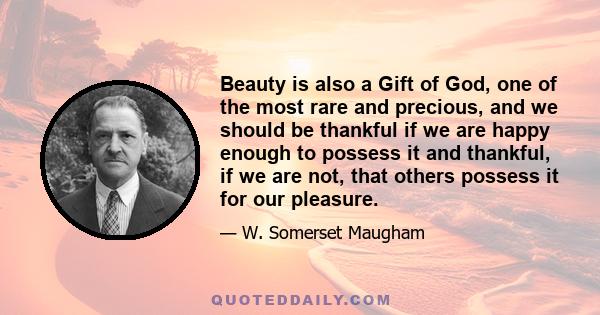 Beauty is also a Gift of God, one of the most rare and precious, and we should be thankful if we are happy enough to possess it and thankful, if we are not, that others possess it for our pleasure.