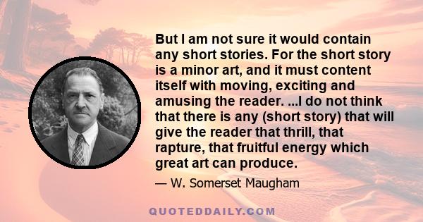 But I am not sure it would contain any short stories. For the short story is a minor art, and it must content itself with moving, exciting and amusing the reader. ...I do not think that there is any (short story) that