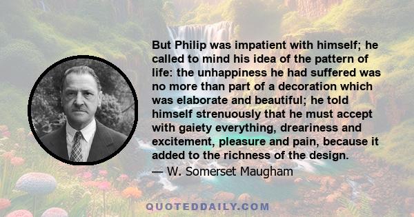 But Philip was impatient with himself; he called to mind his idea of the pattern of life: the unhappiness he had suffered was no more than part of a decoration which was elaborate and beautiful; he told himself