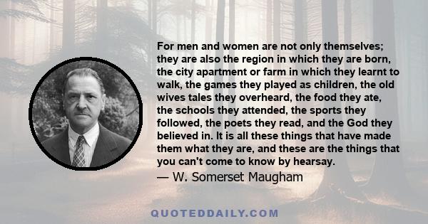 For men and women are not only themselves; they are also the region in which they are born, the city apartment or farm in which they learnt to walk, the games they played as children, the old wives tales they overheard, 