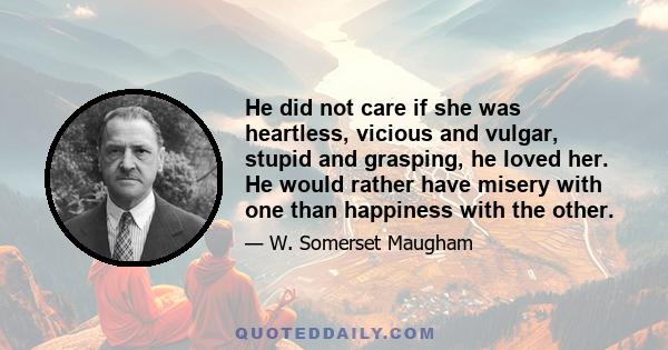 He did not care if she was heartless, vicious and vulgar, stupid and grasping, he loved her. He would rather have misery with one than happiness with the other.