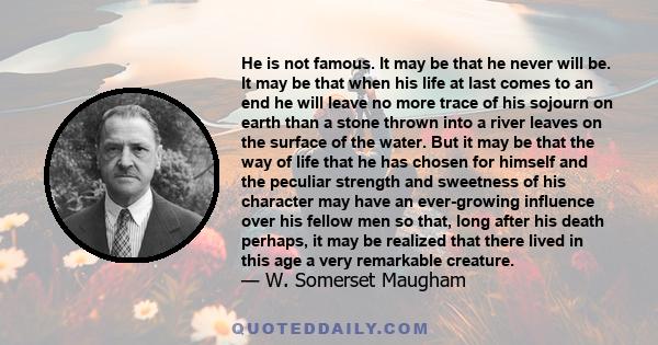 He is not famous. It may be that he never will be. It may be that when his life at last comes to an end he will leave no more trace of his sojourn on earth than a stone thrown into a river leaves on the surface of the