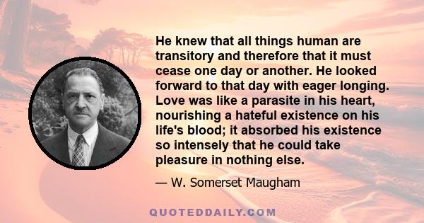 He knew that all things human are transitory and therefore that it must cease one day or another. He looked forward to that day with eager longing. Love was like a parasite in his heart, nourishing a hateful existence