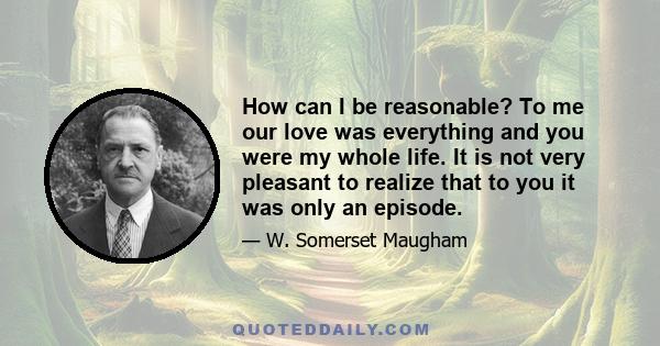 How can I be reasonable? To me our love was everything and you were my whole life. It is not very pleasant to realize that to you it was only an episode.