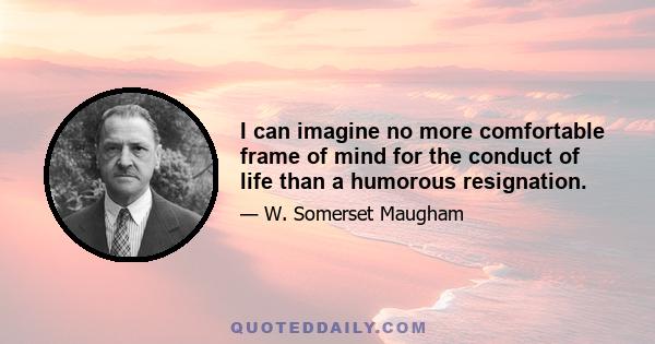 I can imagine no more comfortable frame of mind for the conduct of life than a humorous resignation.